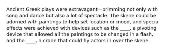 Ancient Greek plays were extravagant—brimming not only with song and dance but also a lot of spectacle. The skene could be adorned with paintings to help set location or mood, and special effects were achieved with devices such as the ____, a pivoting device that allowed all the paintings to be changed in a flash, and the ____, a crane that could fly actors in over the skene