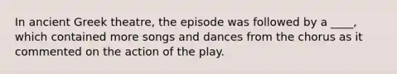 In ancient Greek theatre, the episode was followed by a ____, which contained more songs and dances from the chorus as it commented on the action of the play.