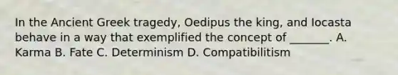 In the Ancient Greek tragedy, Oedipus the king, and Iocasta behave in a way that exemplified the concept of _______. A. Karma B. Fate C. Determinism D. Compatibilitism