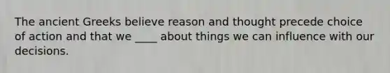 The ancient Greeks believe reason and thought precede choice of action and that we ____ about things we can influence with our decisions.