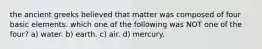 the ancient greeks believed that matter was composed of four basic elements. which one of the following was NOT one of the four? a) water. b) earth. c) air. d) mercury.