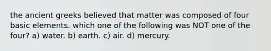 the ancient greeks believed that matter was composed of four basic elements. which one of the following was NOT one of the four? a) water. b) earth. c) air. d) mercury.