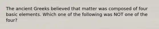 The ancient Greeks believed that matter was composed of four basic elements. Which one of the following was NOT one of the four?