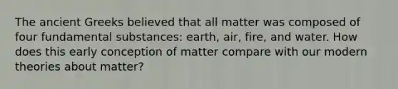 The ancient Greeks believed that all matter was composed of four fundamental substances: earth, air, fire, and water. How does this early conception of matter compare with our modern theories about matter?