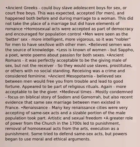 •Ancient Greeks - could buy slave adolescent boys for sex, or court free boys. This was expected, accepted (for men), and happened both before and during marriage to a woman. This did not take the place of a marriage but did have elements of romance •Homosexual acts were accepted as part of democracy and encouraged for population control •Men were seen as the 'better' sex - more intelligent, more vigorous, so it was "nobler" for men to have sex/love with other men. •Believed semen was the source of knowledge. •Less is known of women - but Sappho, a poet, wrote poems about passion for both sexes. •Ancient Romans - it was perfectly acceptable to be the giving male of sex, but not the receiver - So they would use slaves, prostitutes, or others with no social standing. Receiving was a crime and considered feminine. •Ancient Mesopotamia - believed sex between men would free you from trouble and lead to good fortune. Appeared to be part of religious rituals. Again - more acceptable to be the giver. •Medieval times - Mostly condemned - focus on biblical story of Sodom and Gomorrah, but also recent evidence that same sex marriage between men existed in France. •Renaissance - Many key renaissance cities were very accepting of same-sex acts and a sizable portion of the male population took part. Artistic and sexual freedom •A greater role of power from the Church in the 1700s led to punishment, removal of homosexual acts from the arts, execution as a punishment. Some tried to defend same-sex acts, but powers began to use moral and ethical arguments.