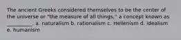 The ancient Greeks considered themselves to be the center of the universe or "the measure of all things," a concept known as __________. a. ​naturalism b. ​rationalism c. ​Hellenism d. ​idealism e. ​humanism