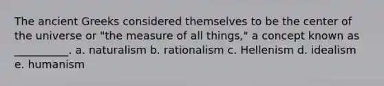 The ancient Greeks considered themselves to be the center of the universe or "the measure of all things," a concept known as __________. a. ​naturalism b. ​rationalism c. ​Hellenism d. ​idealism e. ​humanism