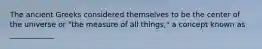 The ancient Greeks considered themselves to be the center of the universe or "the measure of all things," a concept known as ____________