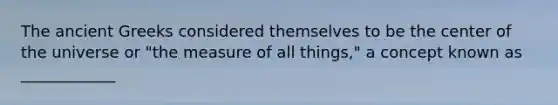 The ancient Greeks considered themselves to be the center of the universe or "the measure of all things," a concept known as ____________