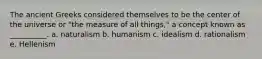 The ancient Greeks considered themselves to be the center of the universe or "the measure of all things," a concept known as __________. a. naturalism b. humanism c. idealism d. rationalism e. Hellenism