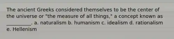 The ancient Greeks considered themselves to be the center of the universe or "the measure of all things," a concept known as __________. a. naturalism b. humanism c. idealism d. rationalism e. Hellenism