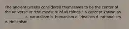 The ancient Greeks considered themselves to be the center of the universe or "the measure of all things," a concept known as __________. a. naturalism ​b. humanism ​c. idealism ​d. rationalism e. ​Hellenism