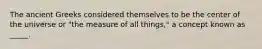The ancient Greeks considered themselves to be the center of the universe or "the measure of all things," a concept known as _____.