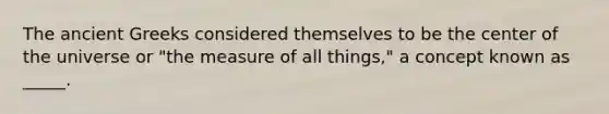 The ancient Greeks considered themselves to be the center of the universe or "the measure of all things," a concept known as _____.