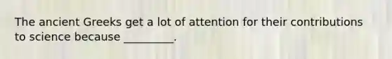 The ancient Greeks get a lot of attention for their contributions to science because _________.