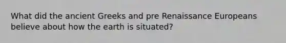 What did the ancient Greeks and pre Renaissance Europeans believe about how the earth is situated?