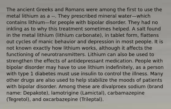 The ancient Greeks and Romans were among the first to use the metal lithium as a --. They prescribed mineral water—which contains lithium—for people with bipolar disorder. They had no inkling as to why this treatment sometimes helped. A salt found in the metal lithium (lithium carbonate), in tablet form, flattens out cycles of manic behavior and depression in most people. It is not known exactly how lithium works, although it affects the functioning of neurotransmitters. Lithium can also be used to strengthen the effects of antidepressant medication. People with bipolar disorder may have to use lithium indefinitely, as a person with type 1 diabetes must use insulin to control the illness. Many other drugs are also used to help stabilize the moods of patients with bipolar disorder. Among these are divalproex sodium (brand name: Depakote), lamotrigine (Lamictal), carbamazepine (Tegretol), and oxcarbazepine (Trileptal).