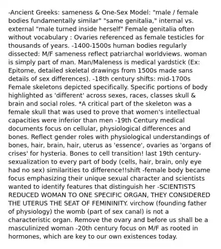 -Ancient Greeks: sameness & One-Sex Model: "male / female bodies fundamentally similar" "same genitalia," internal vs. external "male turned inside herself" Female genitalia often without vocabulary : Ovaries referenced as female testicles for thousands of years. -1400-1500s human bodies regularly dissected: M/F sameness reflect patriarchal worldviews. woman is simply part of man. Man/Maleness is medical yardstick (Ex: Epitome, detailed skeletal drawings from 1500s made sans details of sex differences). -18th century shifts: mid-1700s Female skeletons depicted specifically. Specific portions of body highlighted as 'different' across sexes, races, classes skull & brain and social roles. *A critical part of the skeleton was a female skull that was used to prove that women's intellectual capacities were inferior than men -19th Century medical documents focus on cellular, physiological differences and bones. Reflect gender roles with physiological understandings of bones, hair, brain, hair, uterus as 'essence', ovaries as 'organs of crises' for hysteria. Bones to cell transition! last 19th century- sexualization to every part of body (cells, hair, brain, only eye had no sex) similarities to difference!!shift -female body became focus emphasizing their unique sexual character and scientists wanted to identify features that distinguish her -SCIENTISTS REDUCED WOMAN TO ONE SPECIFIC ORGAN, THEY CONSIDERED THE UTERUS THE SEAT OF FEMININITY. virchow (founding father of physiology) the womb (part of sex canal) is not a characteristic organ. Remove the ovary and before us shall be a masculinized woman -20th century focus on M/F as rooted in hormones, which are key to our own existences today.