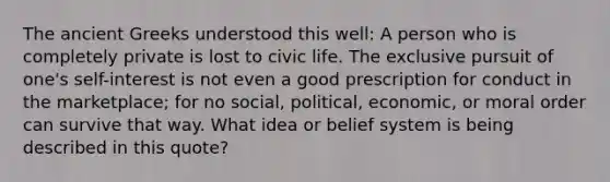 The ancient Greeks understood this well: A person who is completely private is lost to civic life. The exclusive pursuit of one's self-interest is not even a good prescription for conduct in the marketplace; for no social, political, economic, or moral order can survive that way. What idea or belief system is being described in this quote?