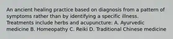 An ancient healing practice based on diagnosis from a pattern of symptoms rather than by identifying a specific illness. Treatments include herbs and acupuncture: A. Ayurvedic medicine B. Homeopathy C. Reiki D. Traditional Chinese medicine