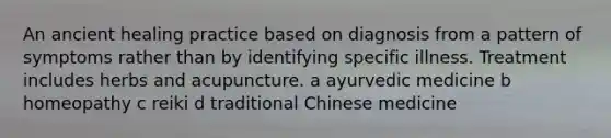 An ancient healing practice based on diagnosis from a pattern of symptoms rather than by identifying specific illness. Treatment includes herbs and acupuncture. a ayurvedic medicine b homeopathy c reiki d traditional Chinese medicine