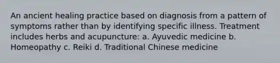 An ancient healing practice based on diagnosis from a pattern of symptoms rather than by identifying specific illness. Treatment includes herbs and acupuncture: a. Ayuvedic medicine b. Homeopathy c. Reiki d. Traditional Chinese medicine