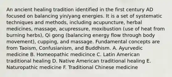 An ancient healing tradition identified in the first century AD focused on balancing yin/yang energies. It is a set of systematic techniques and methods, including acupuncture, herbal medicines, massage, acupressure, moxibustion (use of heat from burning herbs), Qi gong (balancing energy flow through body movement), cupping, and massage. Fundamental concepts are from Taoism, Confusianism, and Buddhism. A. Ayurvedic medicine B. Homeopathic medicince C. Latin American traditional healing D. Native American traditional healing E. Naturopathic medicine F. Traditional Chinese medicine