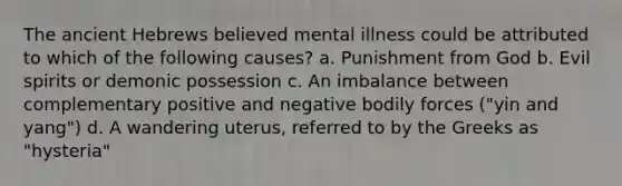 The ancient Hebrews believed mental illness could be attributed to which of the following causes? a. Punishment from God b. Evil spirits or demonic possession c. An imbalance between complementary positive and negative bodily forces ("yin and yang") d. A wandering uterus, referred to by the Greeks as "hysteria"