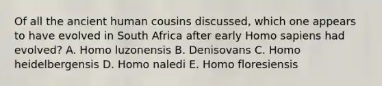 Of all the ancient human cousins discussed, which one appears to have evolved in South Africa after early Homo sapiens had evolved? A. Homo luzonensis B. Denisovans C. Homo heidelbergensis D. Homo naledi E. Homo floresiensis