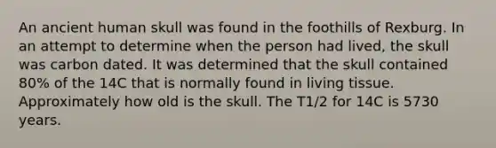 An ancient human skull was found in the foothills of Rexburg. In an attempt to determine when the person had lived, the skull was carbon dated. It was determined that the skull contained 80% of the 14C that is normally found in living tissue. Approximately how old is the skull. The T1/2 for 14C is 5730 years.