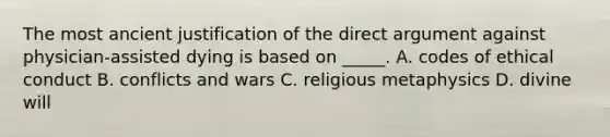 The most ancient justification of the direct argument against physician-assisted dying is based on _____. A. codes of ethical conduct B. conflicts and wars C. religious metaphysics D. divine will