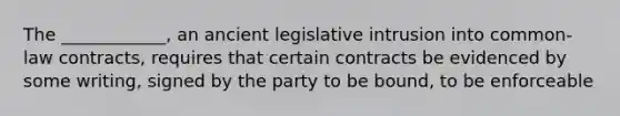 The ____________, an ancient legislative intrusion into common-law contracts, requires that certain contracts be evidenced by some writing, signed by the party to be bound, to be enforceable