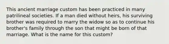 This ancient marriage custom has been practiced in many patrilineal societies. If a man died without heirs, his surviving brother was required to marry the widow so as to continue his brother's family through the son that might be born of that marriage. What is the name for this custom?