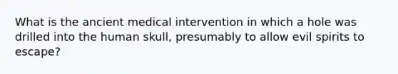 What is the ancient medical intervention in which a hole was drilled into the human skull, presumably to allow evil spirits to escape?