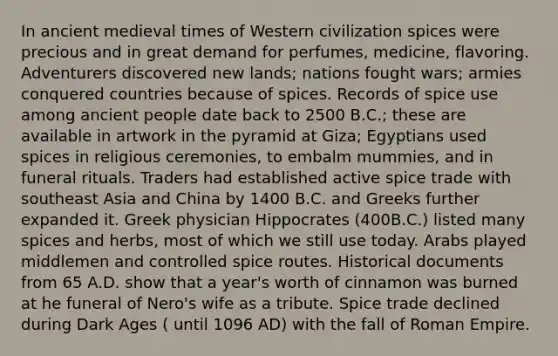 In ancient medieval times of Western civilization spices were precious and in great demand for perfumes, medicine, flavoring. Adventurers discovered new lands; nations fought wars; armies conquered countries because of spices. Records of spice use among ancient people date back to 2500 B.C.; these are available in artwork in the pyramid at Giza; Egyptians used spices in religious ceremonies, to embalm mummies, and in funeral rituals. Traders had established active spice trade with southeast Asia and China by 1400 B.C. and Greeks further expanded it. Greek physician Hippocrates (400B.C.) listed many spices and herbs, most of which we still use today. Arabs played middlemen and controlled spice routes. Historical documents from 65 A.D. show that a year's worth of cinnamon was burned at he funeral of Nero's wife as a tribute. Spice trade declined during Dark Ages ( until 1096 AD) with the fall of Roman Empire.