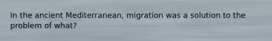 In the ancient Mediterranean, migration was a solution to the problem of what?