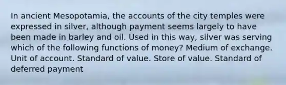 In ancient Mesopotamia, the accounts of the city temples were expressed in silver, although payment seems largely to have been made in barley and oil. Used in this way, silver was serving which of the following <a href='https://www.questionai.com/knowledge/kXa1cwTi7P-functions-of-money' class='anchor-knowledge'>functions of money</a>? Medium of exchange. Unit of account. Standard of value. Store of value. Standard of deferred payment