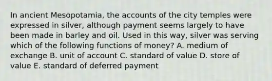 In ancient Mesopotamia, the accounts of the city temples were expressed in silver, although payment seems largely to have been made in barley and oil. Used in this way, silver was serving which of the following functions of money? A. medium of exchange B. unit of account C. standard of value D. store of value E. standard of deferred payment