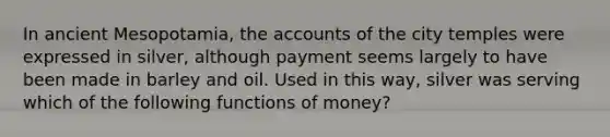 In ancient Mesopotamia, the accounts of the city temples were expressed in silver, although payment seems largely to have been made in barley and oil. Used in this way, silver was serving which of the following functions of money?