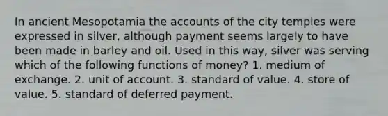 In ancient Mesopotamia the accounts of the city temples were expressed in silver, although payment seems largely to have been made in barley and oil. Used in this way, silver was serving which of the following functions of money? 1. medium of exchange. 2. unit of account. 3. standard of value. 4. store of value. 5. standard of deferred payment.