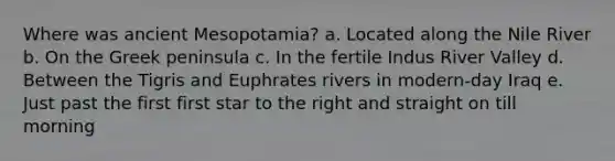 Where was ancient Mesopotamia? a. Located along the Nile River b. On the Greek peninsula c. In the fertile Indus River Valley d. Between the Tigris and Euphrates rivers in modern-day Iraq e. Just past the first first star to the right and straight on till morning