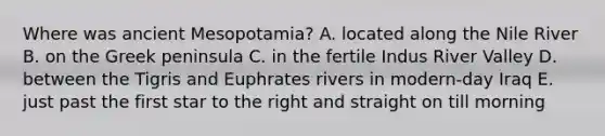 Where was ancient Mesopotamia? A. located along the Nile River B. on the Greek peninsula C. in the fertile Indus River Valley D. between the Tigris and Euphrates rivers in modern-day Iraq E. just past the first star to the right and straight on till morning