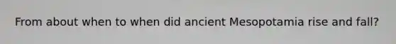 From about when to when did ancient Mesopotamia rise and fall?