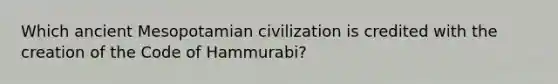 Which ancient Mesopotamian civilization is credited with the creation of the Code of Hammurabi?