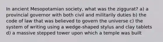 In ancient Mesopotamian society, what was the ziggurat? a) a provincial governor with both civil and militarily duties b) the code of law that was believed to govern the universe c) the system of writing using a wedge-shaped stylus and clay tablets d) a massive stepped tower upon which a temple was built