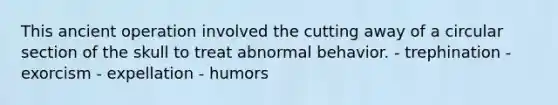 This ancient operation involved the cutting away of a circular section of the skull to treat abnormal behavior. - trephination - exorcism - expellation - humors