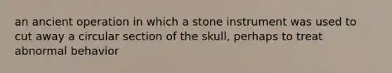 an ancient operation in which a stone instrument was used to cut away a circular section of the skull, perhaps to treat abnormal behavior