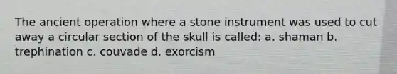 The ancient operation where a stone instrument was used to cut away a circular section of the skull is called: a. shaman b. trephination c. couvade d. exorcism