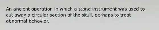 An ancient operation in which a stone instrument was used to cut away a circular section of the skull, perhaps to treat abnormal behavior.