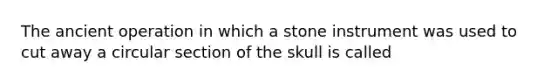 The ancient operation in which a stone instrument was used to cut away a circular section of the skull is called